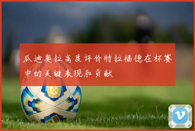 瓜迪奥拉高度评价特拉福德在杯赛中的关键表现和贡献