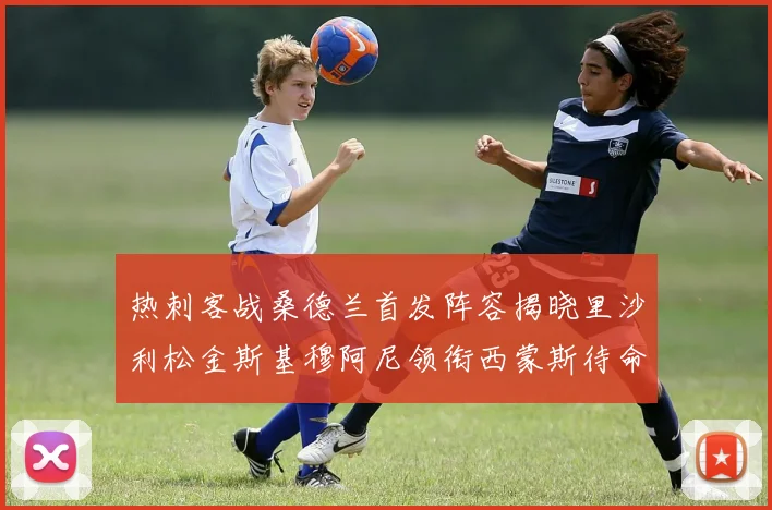 热刺客战桑德兰首发阵容揭晓里沙利松金斯基穆阿尼领衔西蒙斯待命