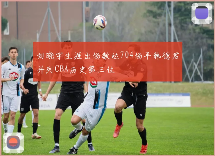 刘晓宇生涯出场数达704场平韩德君并列CBA历史第三位