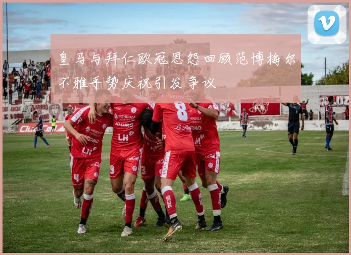 皇马与拜仁欧冠恩怨回顾范博梅尔不雅手势庆祝引发争议