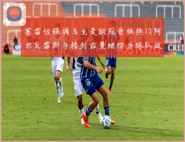 塞雷佐强调马竞是欧冠晋级热门阿尔瓦雷斯与格列兹曼继续为球队效力