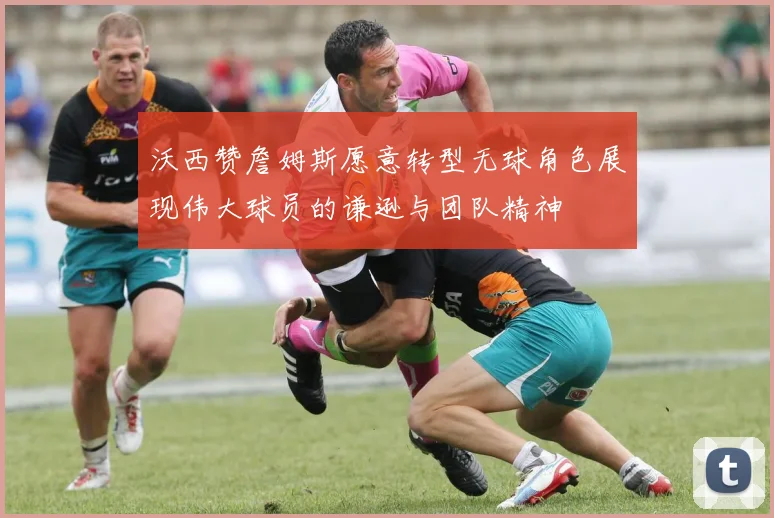 沃西赞詹姆斯愿意转型无球角色展现伟大球员的谦逊与团队精神