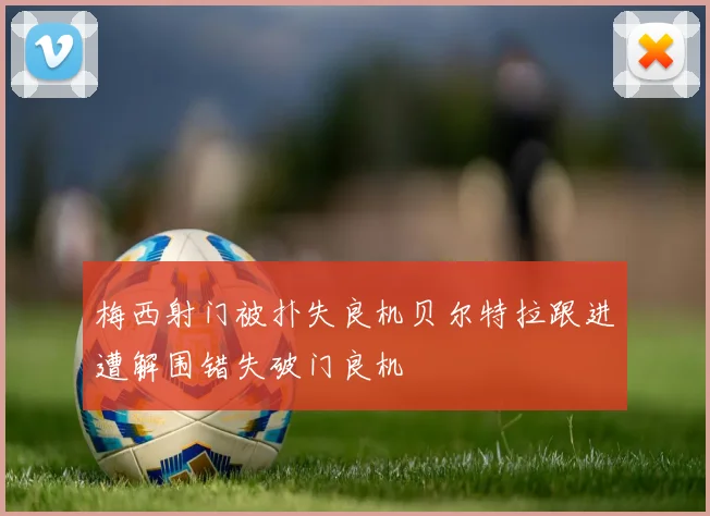 梅西射门被扑失良机贝尔特拉跟进遭解围错失破门良机