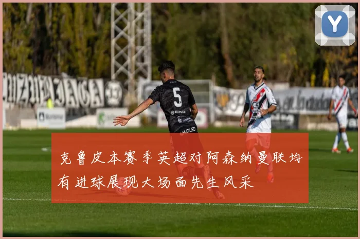 克鲁皮本赛季英超对阿森纳曼联均有进球展现大场面先生风采