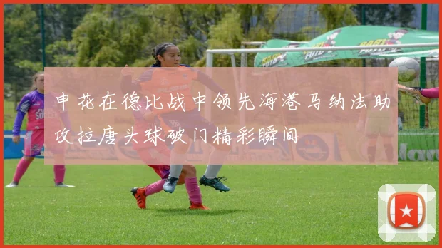 申花在德比战中领先海港马纳法助攻拉唐头球破门精彩瞬间