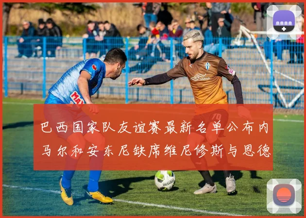 巴西国家队友谊赛最新名单公布内马尔和安东尼缺席维尼修斯与恩德里克入选