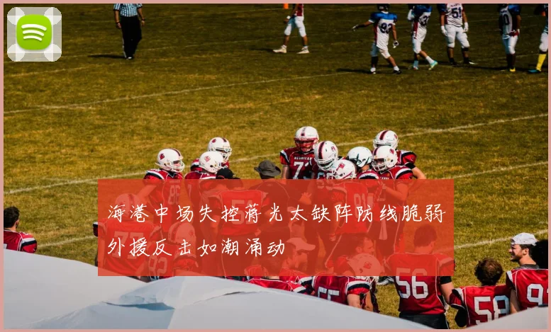 海港中场失控蒋光太缺阵防线脆弱外援反击如潮涌动