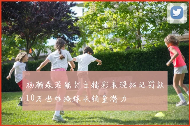 杨瀚森若能打出精彩表现拓记罚款10万也难掩球衣销量潜力