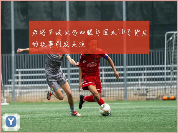 劳塔罗谈状态回暖与国米10号背后的故事引发关注